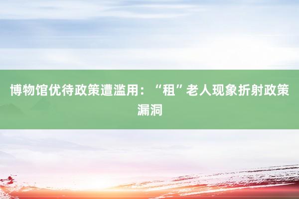 博物馆优待政策遭滥用：“租”老人现象折射政策漏洞