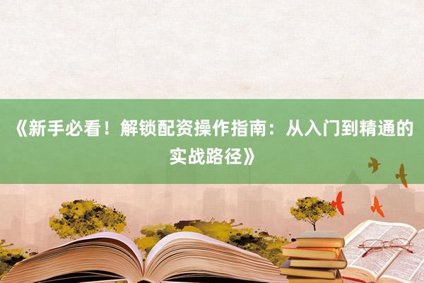 《新手必看！解锁配资操作指南：从入门到精通的实战路径》
