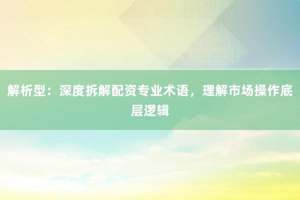 解析型：深度拆解配资专业术语，理解市场操作底层逻辑
