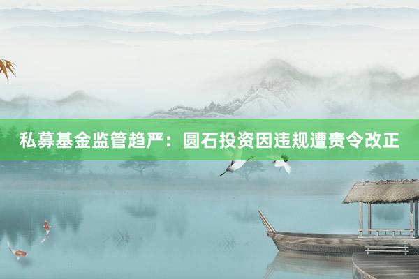 私募基金监管趋严：圆石投资因违规遭责令改正