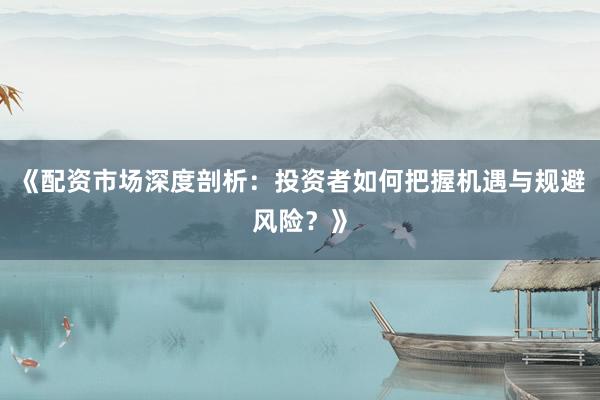 《配资市场深度剖析：投资者如何把握机遇与规避风险？》