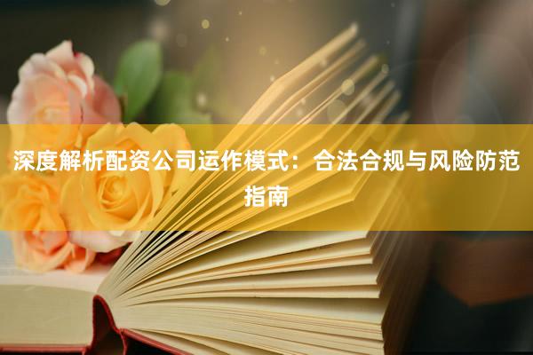 深度解析配资公司运作模式：合法合规与风险防范指南