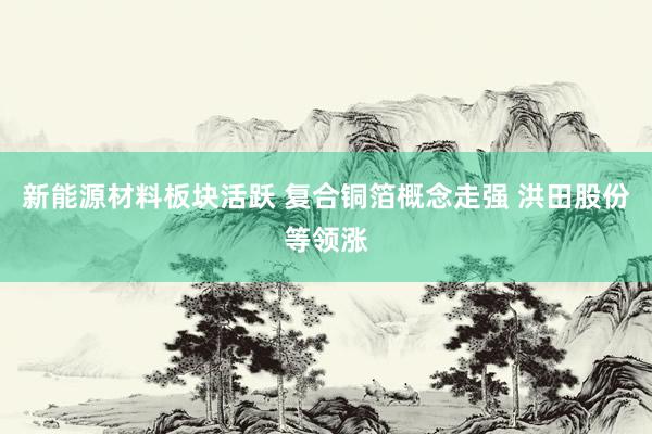 新能源材料板块活跃 复合铜箔概念走强 洪田股份等领涨