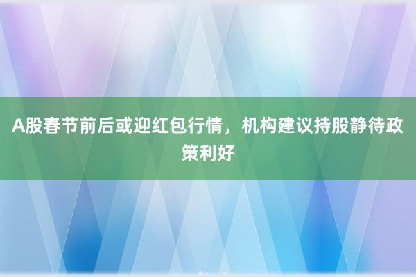 A股春节前后或迎红包行情，机构建议持股静待政策利好