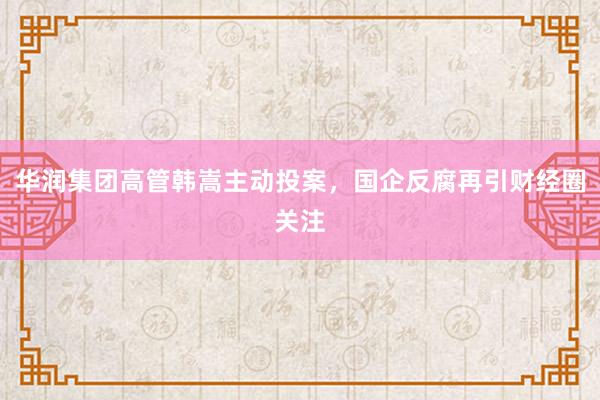 华润集团高管韩嵩主动投案，国企反腐再引财经圈关注