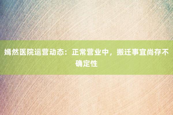 嫣然医院运营动态：正常营业中，搬迁事宜尚存不确定性
