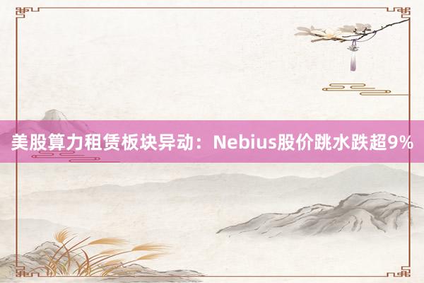 美股算力租赁板块异动：Nebius股价跳水跌超9%