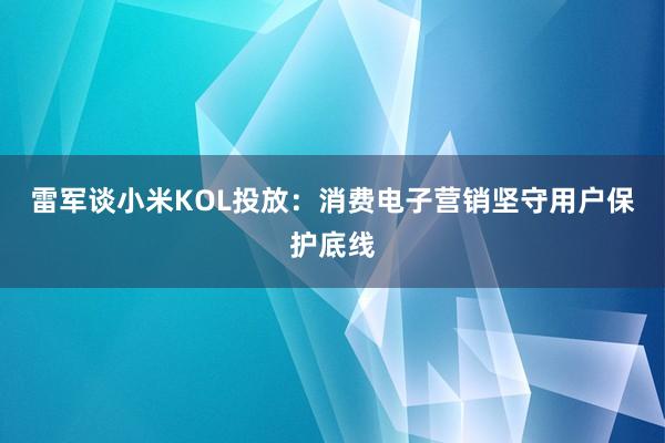 雷军谈小米KOL投放：消费电子营销坚守用户保护底线
