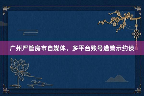 广州严管房市自媒体，多平台账号遭警示约谈