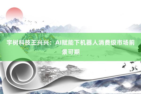 宇树科技王兴兴：AI赋能下机器人消费级市场前景可期