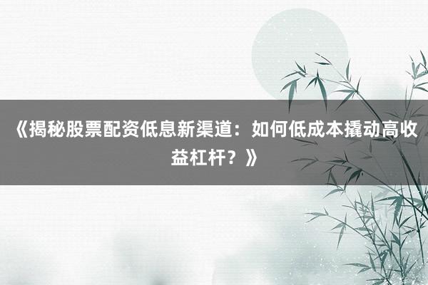 《揭秘股票配资低息新渠道：如何低成本撬动高收益杠杆？》