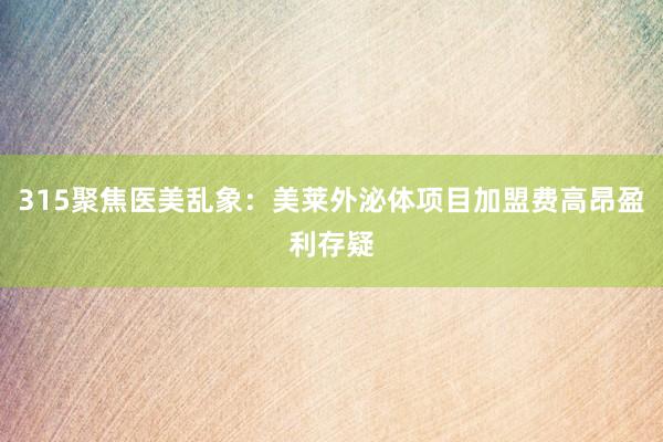 315聚焦医美乱象：美莱外泌体项目加盟费高昂盈利存疑