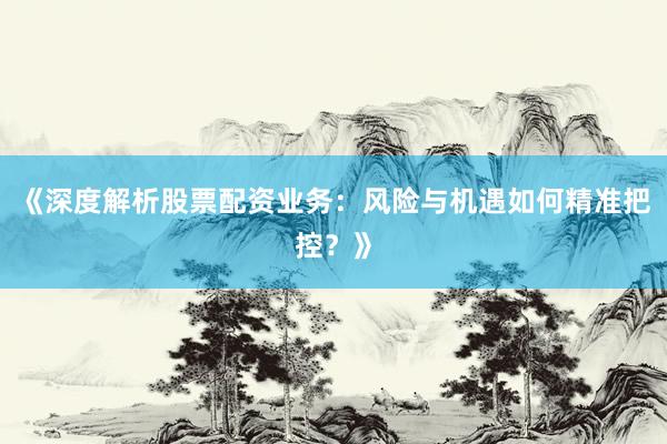 《深度解析股票配资业务：风险与机遇如何精准把控？》