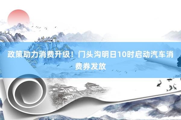 政策助力消费升级！门头沟明日10时启动汽车消费券发放